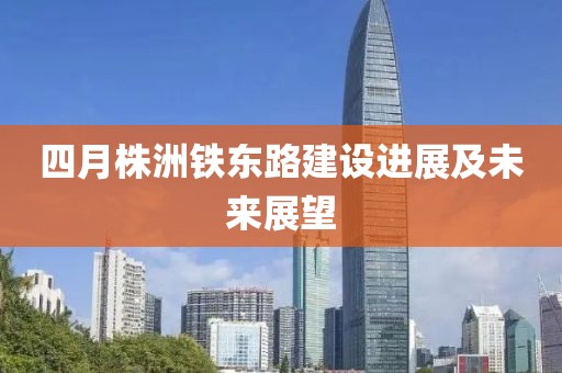 四月株洲铁东路建设进展及未来展望