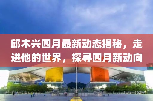 邱木兴四月最新动态揭秘，走进他的世界，探寻四月新动向