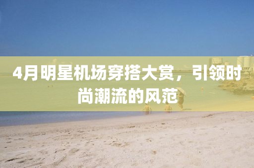 4月明星机场穿搭大赏，引领时尚潮流的风范