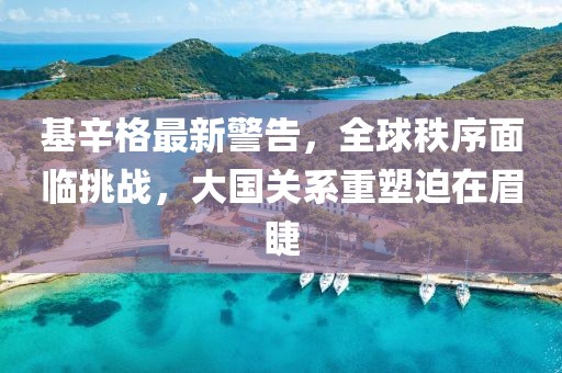 基辛格最新警告，全球秩序面临挑战，大国关系重塑迫在眉睫