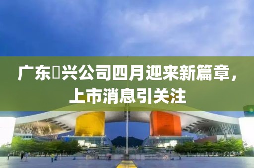 广东徳兴公司四月迎来新篇章，上市消息引关注