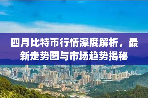 四月比特币行情深度解析，最新走势图与市场趋势揭秘