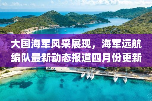 大国海军风采展现，海军远航编队最新动态报道四月份更新