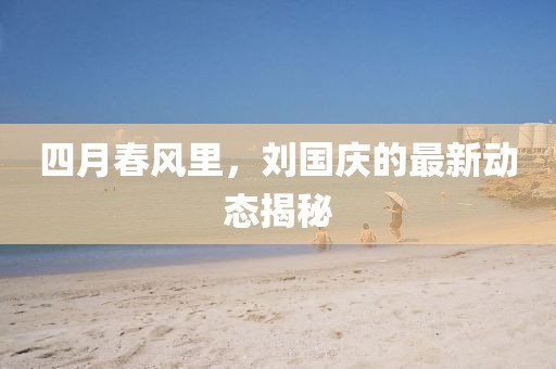 四月春风里，刘国庆的最新动态揭秘