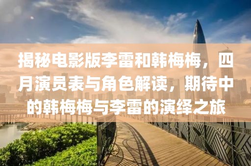 揭秘电影版李雷和韩梅梅，四月演员表与角色解读，期待中的韩梅梅与李雷的演绎之旅