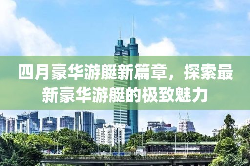 四月豪华游艇新篇章，探索最新豪华游艇的极致魅力