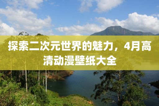 探索二次元世界的魅力，4月高清动漫壁纸大全