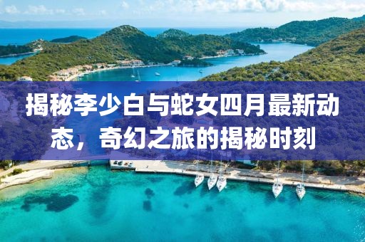 揭秘李少白与蛇女四月最新动态，奇幻之旅的揭秘时刻