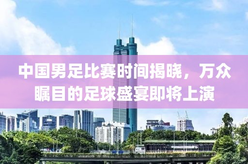 中国男足比赛时间揭晓，万众瞩目的足球盛宴即将上演