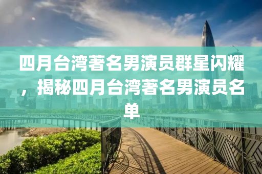 四月台湾著名男演员群星闪耀，揭秘四月台湾著名男演员名单