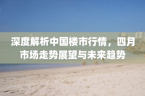 深度解析中国楼市行情，四月市场走势展望与未来趋势