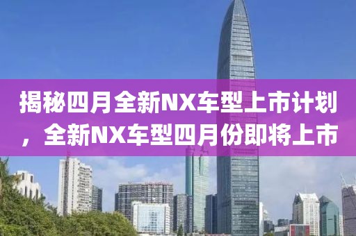 揭秘四月全新NX车型上市计划，全新NX车型四月份即将上市