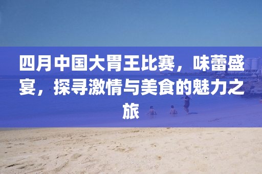 四月中国大胃王比赛，味蕾盛宴，探寻激情与美食的魅力之旅