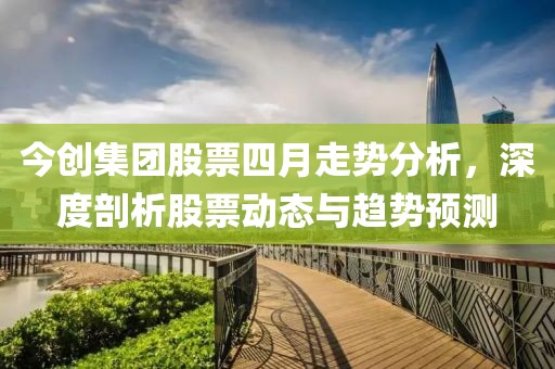 今创集团股票四月走势分析，深度剖析股票动态与趋势预测