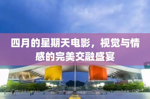 四月的星期天电影，视觉与情感的完美交融盛宴