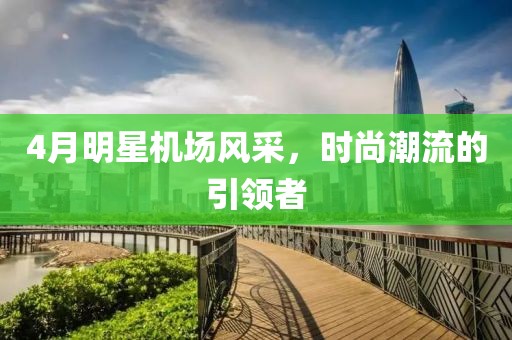 4月明星机场风采，时尚潮流的引领者
