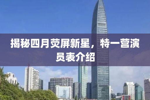揭秘四月荧屏新星，特一营演员表介绍