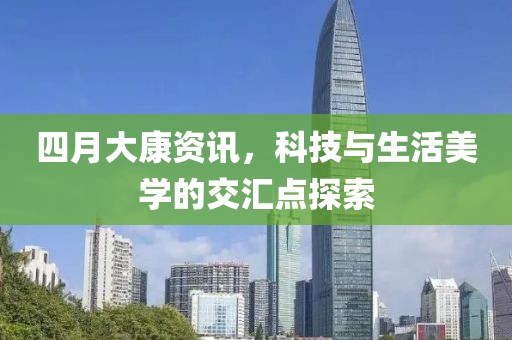 四月大康资讯，科技与生活美学的交汇点探索