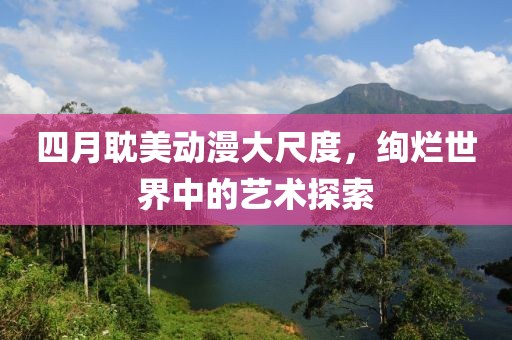 四月耽美动漫大尺度，绚烂世界中的艺术探索