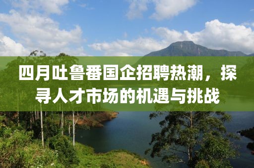 四月吐鲁番国企招聘热潮，探寻人才市场的机遇与挑战