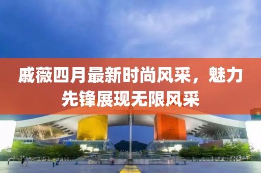戚薇四月最新时尚风采，魅力先锋展现无限风采