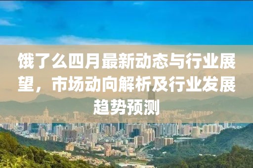 饿了么四月最新动态与行业展望，市场动向解析及行业发展趋势预测