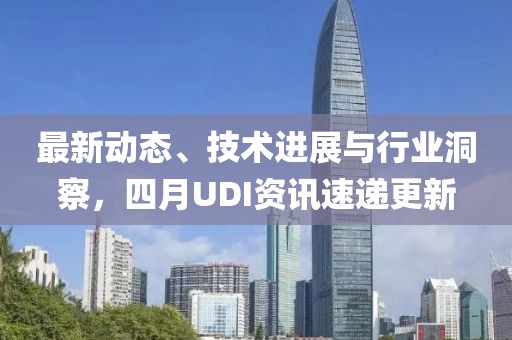最新动态、技术进展与行业洞察，四月UDI资讯速递更新