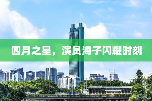 四月之星，演员海子闪耀时刻