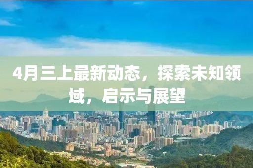 4月三上最新动态，探索未知领域，启示与展望