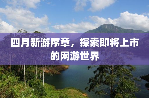 四月新游序章，探索即将上市的网游世界