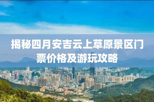 揭秘四月安吉云上草原景区门票价格及游玩攻略