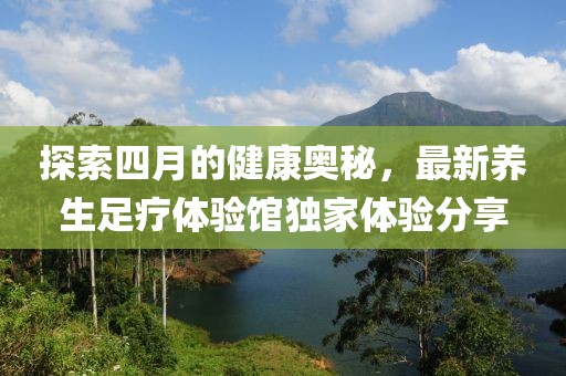 探索四月的健康奥秘，最新养生足疗体验馆独家体验分享