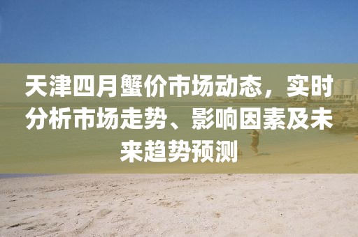 天津四月蟹价市场动态，实时分析市场走势、影响因素及未来趋势预测