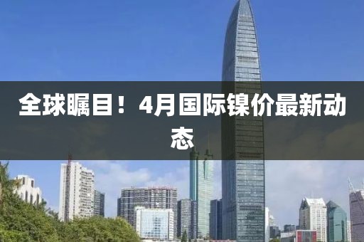 全球瞩目！4月国际镍价最新动态