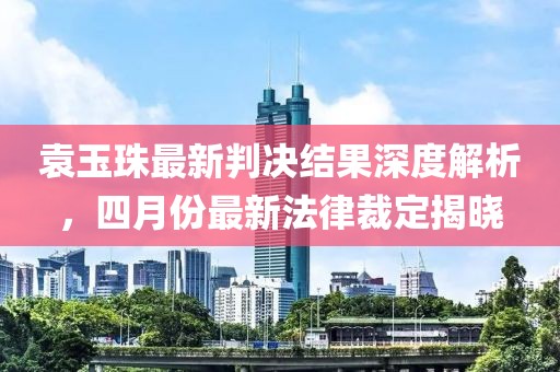 袁玉珠最新判决结果深度解析，四月份最新法律裁定揭晓