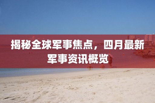 揭秘全球军事焦点，四月最新军事资讯概览