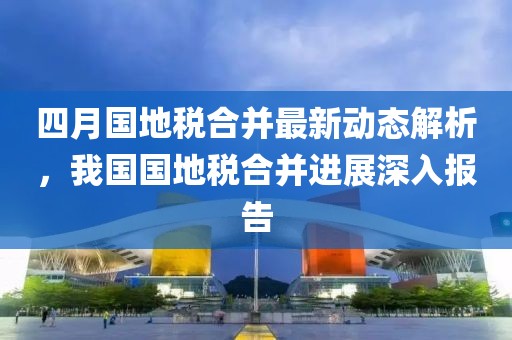 四月国地税合并最新动态解析，我国国地税合并进展深入报告