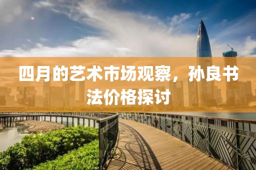 四月的艺术市场观察，孙良书法价格探讨