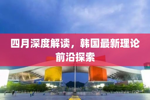 四月深度解读，韩国最新理论前沿探索