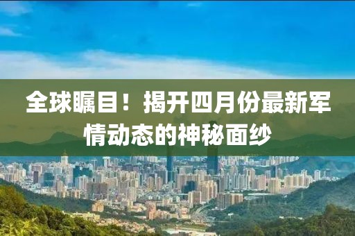 全球瞩目！揭开四月份最新军情动态的神秘面纱