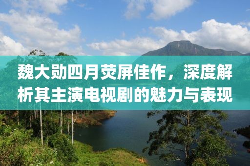 魏大勋四月荧屏佳作，深度解析其主演电视剧的魅力与表现