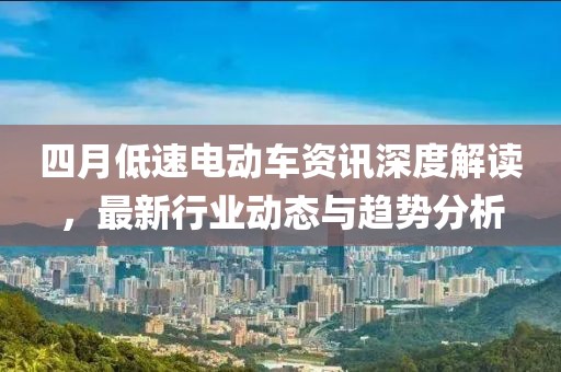 四月低速电动车资讯深度解读，最新行业动态与趋势分析
