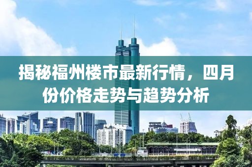 揭秘福州楼市最新行情，四月份价格走势与趋势分析
