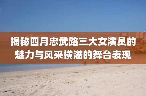 揭秘四月忠武路三大女演员的魅力与风采横溢的舞台表现
