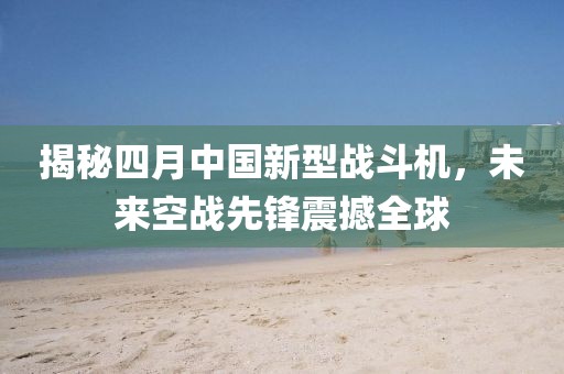 揭秘四月中国新型战斗机，未来空战先锋震撼全球