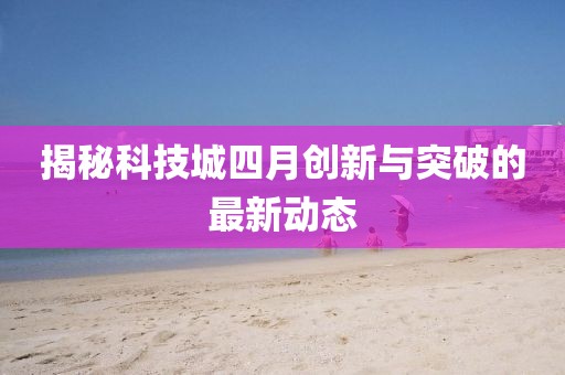 揭秘科技城四月创新与突破的最新动态