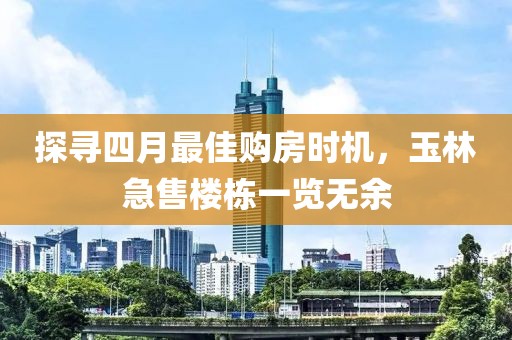 探寻四月最佳购房时机，玉林急售楼栋一览无余