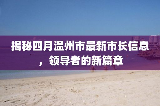 揭秘四月温州市最新市长信息，领导者的新篇章