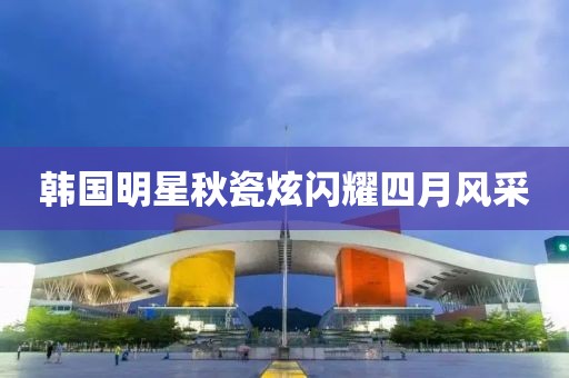 韩国明星秋瓷炫闪耀四月风采