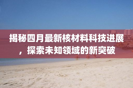 揭秘四月最新核材料科技进展，探索未知领域的新突破